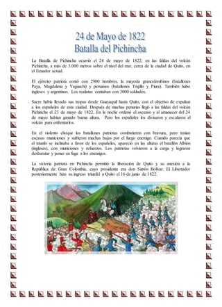 La Batalla de Pichincha ocurrió el 24 de mayo de 1822, en las faldas del volcán
Pichincha, a más de 3.000 metros sobre el nivel del mar, cerca de la ciudad de Quito, en
el Ecuador actual.
El ejército patriota contó con 2900 hombres, la mayoría grancolombinos (batallones
Paya, Magdalena y Yaguachi) y peruanos (batallones Trujillo y Piura). También hubo
ingleses y argentinos. Los realistas contaban con 3000 soldados.
Sucre había llevado sus tropas desde Guayaquil hasta Quito, con el objetivo de expulsar
a los españoles de esta ciudad. Después de muchas penurias llegó a las faldas del volcán
Pichincha el 23 de mayo de 1822. En la noche ordenó el ascenso y al amanecer del 24
de mayo habían ganado buena altura. Pero los españoles los divisaron y escalaron el
volcán para enfrentarlos.
En el violento choque los batallones patriotas combatieron con bravura, pero tenían
escasas municiones y sufrieron muchas bajas por el fuego enemigo. Cuando parecía que
el triunfo se inclinaba a favor de los españoles, apareció en las alturas el batallón Albión
(ingleses), con municiones y refuerzos. Los patriotas volvieron a la carga y lograron
desbaratar y poner en fuga a los enemigos.
La victoria patriota en Pichincha permitió la liberación de Quito y su anexión a la
República de Gran Colombia, cuyo presidente era don Simón Bolívar. El Libertador
posteriormente hizo su ingreso triunfal a Quito el 16 de junio de 1822.
 