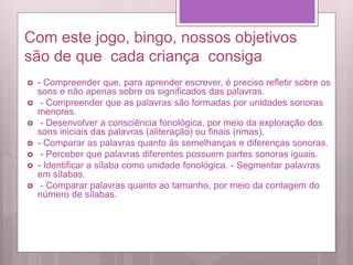 Com este jogo, bingo, nossos objetivos
são de que cada criança consiga
 - Compreender que, para aprender escrever, é preciso refletir sobre os
sons e não apenas sobre os significados das palavras.
 - Compreender que as palavras são formadas por unidades sonoras
menores.
 - Desenvolver a consciência fonológica, por meio da exploração dos
sons iniciais das palavras (aliteração) ou finais (rimas).
 - Comparar as palavras quanto às semelhanças e diferenças sonoras.
 - Perceber que palavras diferentes possuem partes sonoras iguais.
 - Identificar a sílaba como unidade fonológica. - Segmentar palavras
em sílabas.
 - Comparar palavras quanto ao tamanho, por meio da contagem do
número de sílabas.
 