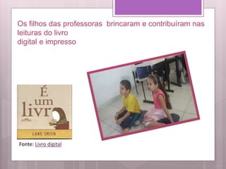 Os filhos das professoras brincaram e contribuíram nas
leituras do livro
digital e impresso
Fonte: Livro digital
 