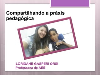LORIDANE GASPERI ORSI
Professora de AEE
Compartilhando a práxis
pedagógica
 