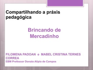 Compartilhando a práxis
pedagógica
FILOMENA PADOAN e MABEL CRISTINA TERNES
CORREA
EBM Professor Donato Alípio de Campos
Brincando de
Mercadinho
 