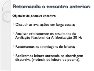 Retomando o encontro anterior:Retomando o encontro anterior:
Discutir as avaliações em larga escala;
Analisar criticamente os resultados da
Avaliação Nacional da Alfabetização 2014;
Retomamos as abordagens de leitura;
Realizamos leitura ancorada na abordagem
discursiva (vivência de leitura de poema).
Objetivos do primeiro encontro:Objetivos do primeiro encontro:
 