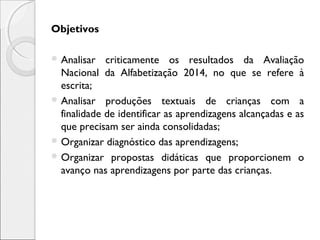 Objetivos
 Analisar criticamente os resultados da Avaliação
Nacional da Alfabetização 2014, no que se refere à
escrita;
 Analisar produções textuais de crianças com a
finalidade de identificar as aprendizagens alcançadas e as
que precisam ser ainda consolidadas;
 Organizar diagnóstico das aprendizagens;
 Organizar propostas didáticas que proporcionem o
avanço nas aprendizagens por parte das crianças.
 