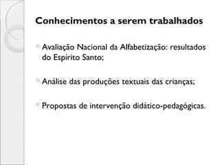 Conhecimentos a serem trabalhados
Avaliação Nacional da Alfabetização: resultados
do Espírito Santo;
Análise das produções textuais das crianças;
Propostas de intervenção didático-pedagógicas.
 