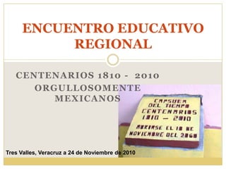 CENTENARIOS 1810 -  2010 ORGULLOSOMENTE MEXICANOS  ENCUENTRO EDUCATIVO REGIONAL Tres Valles, Veracruz a 24 de Noviembre de 2010 