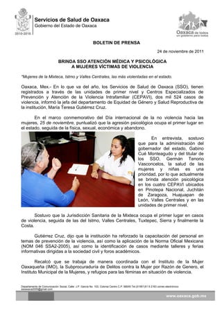 BOLETIN DE PRENSA
24 de noviembre de 2011
BRINDA SSO ATENCIÓN MÉDICA Y PSICOLÓGICA
A MUJERES VÍCTIMAS DE VIOLENCIA
*Mujeres de la Mixteca, Istmo y Valles Centrales, las más violentadas en el estado.
Oaxaca, Mex.- En lo que va del año, los Servicios de Salud de Oaxaca (SSO), tienen
registrados a través de las unidades de primer nivel y Centros Especializados de
Prevención y Atención de la Violencia Intrafamiliar (CEPAVI), dos mil 524 casos de
violencia, informó la jefa del departamento de Equidad de Género y Salud Reproductiva de
la institución, María Teresa Gutiérrez Cruz.
En el marco conmemorativo del Día internacional de la no violencia hacia las
mujeres, 25 de noviembre, puntualizó que la agresión psicológica ocupa el primer lugar en
el estado, seguida de la física, sexual, económica y abandono.
En entrevista, sostuvo
que para la administración del
gobernador del estado, Gabino
Cué Monteagudo y del titular de
los SSO, Germán Tenorio
Vasconcelos, la salud de las
mujeres y niñas es una
prioridad, por lo que actualmente
se brinda atención psicológica
en los cuatro CEPAVI ubicados
en Pinotepa Nacional, Juchitán
de Zaragoza, Huajuapan de
León, Valles Centrales y en las
unidades de primer nivel.
Sostuvo que la Jurisdicción Sanitaria de la Mixteca ocupa el primer lugar en casos
de violencia, seguida de las del Istmo, Valles Centrales, Tuxtepec, Sierra y finalmente la
Costa.
Gutiérrez Cruz, dijo que la institución ha reforzado la capacitación del personal en
temas de prevención de la violencia, así como la aplicación de la Norma Oficial Mexicana
(NOM 046 SSA2-2005), así como la identificación de casos mediante talleres y ferias
informativas dirigidas a la sociedad civil y foros académicos.
Recalcó que se trabaja de manera coordinada con el Instituto de la Mujer
Oaxaqueña (IMO), la Subprocuraduría de Delitos contra la Mujer por Razón de Genero, el
Instituto Municipal de la Mujeres, y refugios para las féminas en situación de violencia.
Departamento de Comunicación Social, Calle: J.P. García No. 103, Colonia Centro C.P. 68000 Tel.(01951)51 6 2163 correo electrónico:
ssoaxaca2005@gmail.com
 