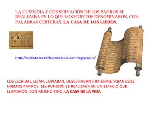 LA CUSTODIA Y CONSERVACIÓN DE LOS PAPIROS SE
    REALIZABA EN LO QUE LOS EGIPCIOS DENOMINARON, CON
    PALABRAS CERTERAS, LA CASA DE LOS LIBROS.




    http://bibliotecas1978.wordpress.com/tag/papiro/




LOS ESCRIBAS, LEÍAN, COPIABAN, DESCIFRABAN E INTERPRETABAN ESOS
MISMOS PAPIROS. ESA FUNCIÓN SE REALIZABA EN UN ESPACIO QUE
LLAMARON, CON MUCHO TINO, LA CASA DE LA VIDA
 