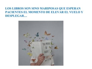 LOS LIBROS SON SINO MARIPOSAS QUE ESPERAN
PACIENTES EL MOMENTO DE ELEVAR EL VUELO Y
DESPLEGAR…
 