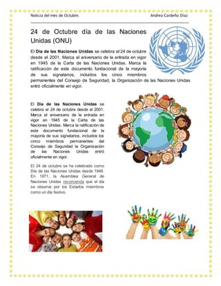 Noticia del mes de Octubre. Andrea Cardeño Díaz
_________________________________________________________________________
24 de Octubre día de las Naciones
Unidas (ONU)
El Día de las Naciones Unidas se celebra el 24 de octubre
desde el 2001. Marca el aniversario de la entrada en vigor
en 1945 de la Carta de las Naciones Unidas. Marca la
ratificación de este documento fundacional de la mayoría
de sus signatarios, incluidos los cinco miembros
permanentes del Consejo de Seguridad, la Organización de las Naciones Unidas
entró oficialmente en vigor.
El Día de las Naciones Unidas se
celebra el 24 de octubre desde el 2001.
Marca el aniversario de la entrada en
vigor en 1945 de la Carta de las
Naciones Unidas. Marca la ratificación de
este documento fundacional de la
mayoría de sus signatarios, incluidos los
cinco miembros permanentes del
Consejo de Seguridad la Organización
de las Naciones Unidas entró
oficialmente en vigor.
El 24 de octubre se ha celebrado como
Día de las Naciones Unidas desde 1948.
En 1971, la Asamblea General de
Naciones Unidas recomienda que el día
se observe por los Estados miembros
como un día festivo.
 