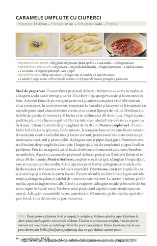 10 Laura Adamache | PASTE
CARAMELE UMPLUTE CU CIUPERCI
Preparare: 1 h 30 min • Fierbere: 20 min • Dificultate: medie • Porìii: 2
Ingredientecar amele: 200 g făină de grâu dur/făină tip 650 • 2 ouă medii • 1/2 linguriță sare
Ingredienteu mplutur£: 150 g ricotta • 70 g hribi deshidratați • 3 linguri parmezan • 1 cățel de usturoi
• 1 ou mediu • 2 lingurițe pătrunjel • sare • piper
Ingredienteso s: 200 g roșii cherry • 2 linguri ulei de măsline • 1 cățel de usturoi
• 1 șalotă/1 ceapă medie • 50 ml vin alb demisec • 5-6 frunze de busuioc proaspăt • parmezan
Mod de preparare: Punem făină pe planul de lucru, formăm o cavitate în mijloc și
adăugăm acolo ouăle întregi și sarea. Cu o furculiță spargem ouăle și le amestecăm
bine. Aducem făină de pe margini peste ouă și amestecăm până când obținem un
aluat consistent. În acest moment, renunțăm la furculiță și începem să frământam cu
mâinile până când aluatul devine elastic și nu se mai lipsește de mâini. Îl înfășurăm
în folie de plastic alimentară și îl lăsăm să se odihnească 30 de minute. După repaus,
pudrăm planul de lucru cu puțină făină și întindem aluatul într-o foaie cu o grosime
de 4 mm. Tăiem aluatul în dreptunghiuri de 8x10 cm. Pentru umplutură: Punem
hribii la hidratat în apă rece, 30 de minute. Îi scurgem bine și îi tocăm foarte mărunt.
Amestecăm ricotta cu hribii tocați foarte mărunt, parmezanul ras, usturoiul ras pe
răzătoarea mică, oul și pătrunjelul. Adăugăm sare și piper după gust. Punem în cen-
trul fiecărui dreptunghi de aluat câte 1 linguriță plină de umplutură și apoi îl rulăm
pe lățime. Presăm marginile astfel încât să obținem forma unei caramele/bomboa-
ne ambalate. Așezăm caramelele pe planul de lucru pudrat cu făină și le lăsăm să se
usuce 30 de minute. Pentru fierbere, umplem o oală cu apă, adăugăm 1 linguriță cu
sare și o punem pe foc mediu. Când apa începe să fiarbă, adăugăm caramelele și le
fierbem până când acestea se ridică la suprafață. Pentru sos, curățăm roșiile de coa-
jă și semințe și le tăiem în patru bucăți. Punem uleiul la încălzit într-o tigaie antiade-
rentă și adăugăm șalota și cățelul de usturoi tocate mărunt. Le sotăm 1 minut, pe foc
mediu, apoi adăugăm vinul alb. Când s-a evaporat, adăugăm roșiile și frunzele de bu-
suioc rupte în bucăți mici. Fierbem sosul până când capătă o consistență ușor cre-
moasă. Adăugăm caramelele în sos, amestecăm 1-2 minute, pe foc mediu, apoi stin-
gem focul. Sunt delicioase cu parmezan ras.
Sfat: Dacă dorim să folosim hribi proaspeți, îi curățăm și îi tăiem cubulețe, apoi îi fierbem la
aburi până când capătă o consistență al dente. Îi lăsăm să se răcească complet, îi tocăm foarte
mărunt și îi amestecăm cu restul ingredientelor pentru umplutură. Putem folosi orice tip de ciu-
perci dorim, dar hribii, fiind foarte parfumați, dau un gust delicios acestor paste.
http://www.all.ro/paste-24-de-retete-delicioase-si-usor-de-preparat.html
 