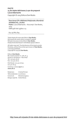PASTE
24 de reìete delicioase èi uèor de preparat
Laura Adamache
Copyright © 2015 Editura Sian Books
Descrierea CIP a Bibliotecii Naìionale a României
ADAMACHE, LAURA
Paste / Laura Adamache. – Bucureèti: Sian Books,
2015
ISBN 978-606-93800-7-9
641.55:664.694
Toate drepturile rezervate Editurii Sian Books.
Nicio parte din acest volum nu poate Ƥ copiat£
f£r£ permisiunea scris£ a Editurii Sian Books.
Drepturile de distribuìie în str£in£tate aparìin editurii.
All rights reserved. The distribution of this book outside
Romania, without the written permission of Sian Books,
is strictly prohibited.
Copyright © 2015 by Sian Books.
Editura Sian Books:
Bd. Constructorilor nr. 20A, et. 3,
sector 6, cod 060512 – Bucureèti
Tel.: 021 402 26 00
Fax: 021 402 26 10
Distribuìie: 021 402 26 30;
021 402 26 33
Comenzi:c omenzi@all.ro
www.all.ro
Redactare: CristinaF lorian
Tehnoredactare: LiviuS toica
Corectur£: ElenaG eorgescu
Design copert£: Andra Novac
http://www.all.ro/paste-24-de-retete-delicioase-si-usor-de-preparat.html
 
