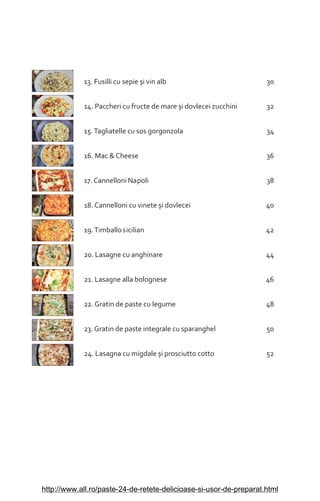 13. Fusilli cu sepie èi vin alb 30
14. Paccheri cu fructe de mare èi dovlecei zucchini 32
15.Tagliatelle cu sos gorgonzola 34
16. Mac & Cheese 36
17. Cannelloni Napoli 38
18. Cannelloni cu vinete èi dovlecei 40
19.Timballosicilian 42
20. Lasagne cu anghinare 44
21. Lasagne alla bolognese 46
22. Gratin de paste cu legume 48
23. Gratin de paste integrale cu sparanghel 50
24. Lasagna cu migdale èi prosciutto cotto 52
http://www.all.ro/paste-24-de-retete-delicioase-si-usor-de-preparat.html
 