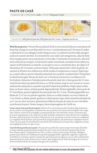 6 Laura Adamache | PASTE
PASTE DE CAS$
Preparare: 1 h • Dificultate: medie • Porìii: 700 g paste/7 porții
Ingrediente: 600 g făină de grâu dur/600 g făină tip 650 • 6 ouă • 1 linguriță rasă de sare
Moddepreparare: Punem făina pe planul de lucru (recomand utilizarea unei planșe de
lemn late și lungi; în acest fel pastele vor avea o consistență poroasă). Formăm în mijloc
o adâncitură în care adăugăm ouăle întregi și sarea. Cu ajutorul unei furculițe spargem
ouăle și le amestecăm bine. În momentul în care ouăle sunt omogenizate, aducem făină
de pe margini peste ouă și amestecăm cu furculița. Continuăm să amestecăm, aducând
mereu făină de pe margini. Când aluatul capătă consistență, renunțăm la furculiță și în-
cepem să îl frământăm cu mâinile. La început va avea o consistență dură, dar după ce îl
frământăm 10-15 minute va deveni elastic. Înfășurăm aluatul într-o folie de plastic ali-
mentară și îl lăsăm să se odihnească, 60 de minute, la temperatura camerei. După repa-
us, scoatem folia și așezăm aluatul pe planul de lucru pudrat cu puțină făină. Îl împărțim
în două bucăți egale. Bucata de aluat care va fi întinsă mai târziu se va înfășura în fo-
lie de plastic alimentară. Întindem prima bucată de aluat într-o foaie groasă de 4-5 mm.
Lăsăm foaia întinsă pe planul de lucru, cca 20 de minute, timp în care aceasta se va usca
suficient de mult pentru ca pastele să poată fi tăiate fără probleme. După repaus rulăm
foaia, nu foarte strâns, și tăiem pastele după preferință. Pentru tagliatelle, tăiem paste de
6-7 mm lățime, pentru tagliolini formăm paste late de 2-3 mm. Pastele pappardelle au o
lățime de 1,5-2 cm, iar pastele reginette, tăiate cu o rotiță zimțată, vor avea o lățime de
1 cm. Pentru a obține pastele quadrucci, ideale pentru supe, tăiem aluatul în pătrățele de
cca 1 cm sau chiar mai mici; dimensiunea diferă în funcție de rețeta în care vom folosi
acest format de paste. Pentru lasagne, tăiem dreptunghiuri de 15x20 cm.
Cum conservăm pastele proaspete: Ideal ar fi să consumăm pastele imediat după preparare,
dar în cazul în care pregătim o cantitate mai mare, putem să le conservăm în frigider sau conge-
lator. Pentru conservarea în frigider, așezăm pastele pe o tavă de lemn/carton, avem mare gri-
jă să nu le suprapunem, și le acoperim cu folie de plastic alimentară. Dacă dorim să le congelăm,
formăm cuiburi de paste, de maxim 150 g fiecare, și le așezăm pe o tavă de carton, în congelator.
Le congelăm 30 de minute, apoi le punem în pungi de plastic și le păstrăm în congelator maxim
2 luni, nu mai mult. În momentul în care dorim să le mâncăm, le scoatem din congelator și le pu-
nem înghețate la fiert, în apă cu sare.
Cum fierbem pastele proaspete: Dacă pentru pastele din comerț respectăm timpii de fierbe-
re de pe ambalaj, pentru pastele proaspete de casă, avem nevoie de foarte puțin timp de fier-
bere. Punem apă și 1 linguriță de sare într-o oală și, când aceasta începe să fiarbă, adăugăm
pastele (procedeul este valabil pentru pastele tip pappardelle, tagliatelle, tagliolini, reginette).
Le fierbem 2-4 minute, apoi le scoatem din apă și le punem în tigaia în care se află condimentul.
Amestecăm bine, pe foc mediu, încă 1 minut, apoi stingem focul. Foile de lasagne de casă nu se
fierb niciodată înainte de a prepara lasagna sau cannelloni.
http://www.all.ro/paste-24-de-retete-delicioase-si-usor-de-preparat.html
 