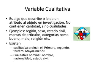 Variable Cualitativa
• Es algo que describe o le da un
atributo al objeto en investigación. No
contienen cantidad, sino cualidades.
• Ejemplos: región, sexo, estado civil,
marcas de artículos, categorías como
bueno, malo, religión etc.
• Existen
– cualitativa ordinal: ej. Primero, segundo,
tercero. Mayor-menor.
– Cualitativa nominal: nombre,
nacionalidad, estado civil.
 