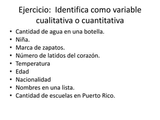 Ejercicio: Identifica como variable
cualitativa o cuantitativa
• Cantidad de agua en una botella.
• Niña.
• Marca de zapatos.
• Número de latidos del corazón.
• Temperatura
• Edad
• Nacionalidad
• Nombres en una lista.
• Cantidad de escuelas en Puerto Rico.
 