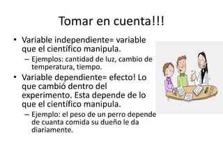Tomar en cuenta!!!
• Variable independiente= variable
que el científico manipula.
– Ejemplos: cantidad de luz, cambio de
temperatura, tiempo.
• Variable dependiente= efecto! Lo
que cambió dentro del
experimento. Esta depende de lo
que el científico manipula.
– Ejemplo: el peso de un perro depende
de cuanta comida su dueño le da
diariamente.
 