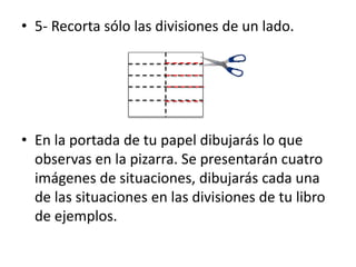 • 5- Recorta sólo las divisiones de un lado.
• En la portada de tu papel dibujarás lo que
observas en la pizarra. Se presentarán cuatro
imágenes de situaciones, dibujarás cada una
de las situaciones en las divisiones de tu libro
de ejemplos.
 