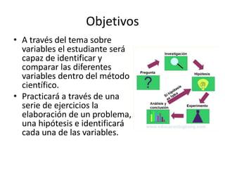 Objetivos
• A través del tema sobre
variables el estudiante será
capaz de identificar y
comparar las diferentes
variables dentro del método
científico.
• Practicará a través de una
serie de ejercicios la
elaboración de un problema,
una hipótesis e identificará
cada una de las variables.
 