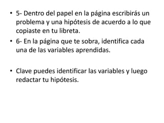 • 5- Dentro del papel en la página escribirás un
problema y una hipótesis de acuerdo a lo que
copiaste en tu libreta.
• 6- En la página que te sobra, identifica cada
una de las variables aprendidas.
• Clave puedes identificar las variables y luego
redactar tu hipótesis.
 