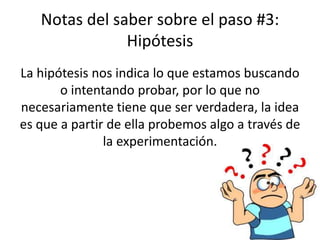 Notas del saber sobre el paso #3:
Hipótesis
La hipótesis nos indica lo que estamos buscando
o intentando probar, por lo que no
necesariamente tiene que ser verdadera, la idea
es que a partir de ella probemos algo a través de
la experimentación.
 