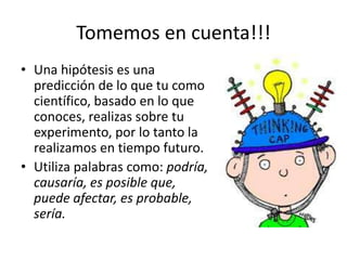 Tomemos en cuenta!!!
• Una hipótesis es una
predicción de lo que tu como
científico, basado en lo que
conoces, realizas sobre tu
experimento, por lo tanto la
realizamos en tiempo futuro.
• Utiliza palabras como: podría,
causaría, es posible que,
puede afectar, es probable,
sería.
 