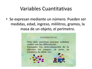 Variables Cuantitativas
• Se expresan mediante un número. Pueden ser
medidas, edad, ingreso, mililitros, gramos, la
masa de un objeto, el perímetro.
 