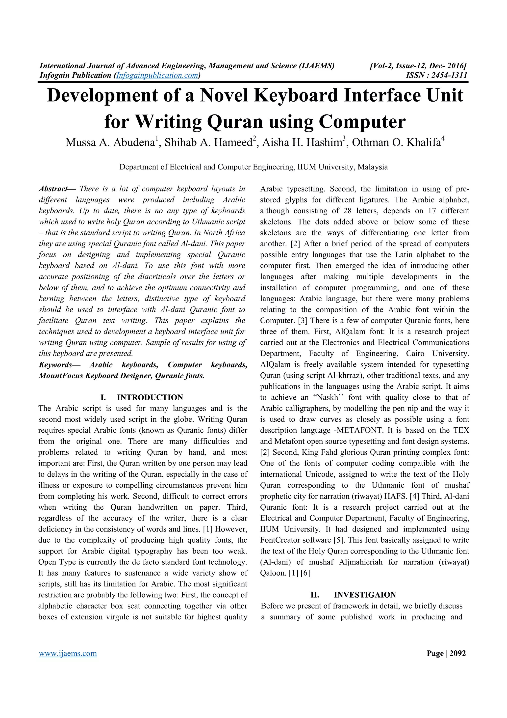 International Journal of Advanced Engineering, Management and Science (IJAEMS) [Vol-2, Issue-12, Dec- 2016] Infogain Publication (Infogainpublication.com) ISSN : 2454-1311 www.ijaems.com Page | 2092 Development of a Novel Keyboard Interface Unit for Writing Quran using Computer Mussa A. Abudena1 , Shihab A. Hameed2 , Aisha H. Hashim3 , Othman O. Khalifa4 Department of Electrical and Computer Engineering, IIUM University, Malaysia Abstract— There is a lot of computer keyboard layouts in different languages were produced including Arabic keyboards. Up to date, there is no any type of keyboards which used to write holy Quran according to Uthmanic script – that is the standard script to writing Quran. In North Africa they are using special Quranic font called Al-dani. This paper focus on designing and implementing special Quranic keyboard based on Al-dani. To use this font with more accurate positioning of the diacriticals over the letters or below of them, and to achieve the optimum connectivity and kerning between the letters, distinctive type of keyboard should be used to interface with Al-dani Quranic font to facilitate Quran text writing. This paper explains the techniques used to development a keyboard interface unit for writing Quran using computer. Sample of results for using of this keyboard are presented. Keywords— Arabic keyboards, Computer keyboards, MountFocus Keyboard Designer, Quranic fonts. I. INTRODUCTION The Arabic script is used for many languages and is the second most widely used script in the globe. Writing Quran requires special Arabic fonts (known as Quranic fonts) differ from the original one. There are many difficulties and problems related to writing Quran by hand, and most important are: First, the Quran written by one person may lead to delays in the writing of the Quran, especially in the case of illness or exposure to compelling circumstances prevent him from completing his work. Second, difficult to correct errors when writing the Quran handwritten on paper. Third, regardless of the accuracy of the writer, there is a clear deficiency in the consistency of words and lines. [1] However, due to the complexity of producing high quality fonts, the support for Arabic digital typography has been too weak. Open Type is currently the de facto standard font technology. It has many features to sustenance a wide variety show of scripts, still has its limitation for Arabic. The most significant restriction are probably the following two: First, the concept of alphabetic character box seat connecting together via other boxes of extension virgule is not suitable for highest quality Arabic typesetting. Second, the limitation in using of pre- stored glyphs for different ligatures. The Arabic alphabet, although consisting of 28 letters, depends on 17 different skeletons. The dots added above or below some of these skeletons are the ways of differentiating one letter from another. [2] After a brief period of the spread of computers possible entry languages that use the Latin alphabet to the computer first. Then emerged the idea of introducing other languages after making multiple developments in the installation of computer programming, and one of these languages: Arabic language, but there were many problems relating to the composition of the Arabic font within the Computer. [3] There is a few of computer Quranic fonts, here three of them. First, AlQalam font: It is a research project carried out at the Electronics and Electrical Communications Department, Faculty of Engineering, Cairo University. AlQalam is freely available system intended for typesetting Quran (using script Al-khrraz), other traditional texts, and any publications in the languages using the Arabic script. It aims to achieve an “Naskh’’ font with quality close to that of Arabic calligraphers, by modelling the pen nip and the way it is used to draw curves as closely as possible using a font description language -METAFONT. It is based on the TEX and Metafont open source typesetting and font design systems. [2] Second, King Fahd glorious Quran printing complex font: One of the fonts of computer coding compatible with the international Unicode, assigned to write the text of the Holy Quran corresponding to the Uthmanic font of mushaf prophetic city for narration (riwayat) HAFS. [4] Third, Al-dani Quranic font: It is a research project carried out at the Electrical and Computer Department, Faculty of Engineering, IIUM University. It had designed and implemented using FontCreator software [5]. This font basically assigned to write the text of the Holy Quran corresponding to the Uthmanic font (Al-dani) of mushaf Aljmahieriah for narration (riwayat) Qaloon. [1] [6] II. INVESTIGAION Before we present of framework in detail, we briefly discuss a summary of some published work in producing and 