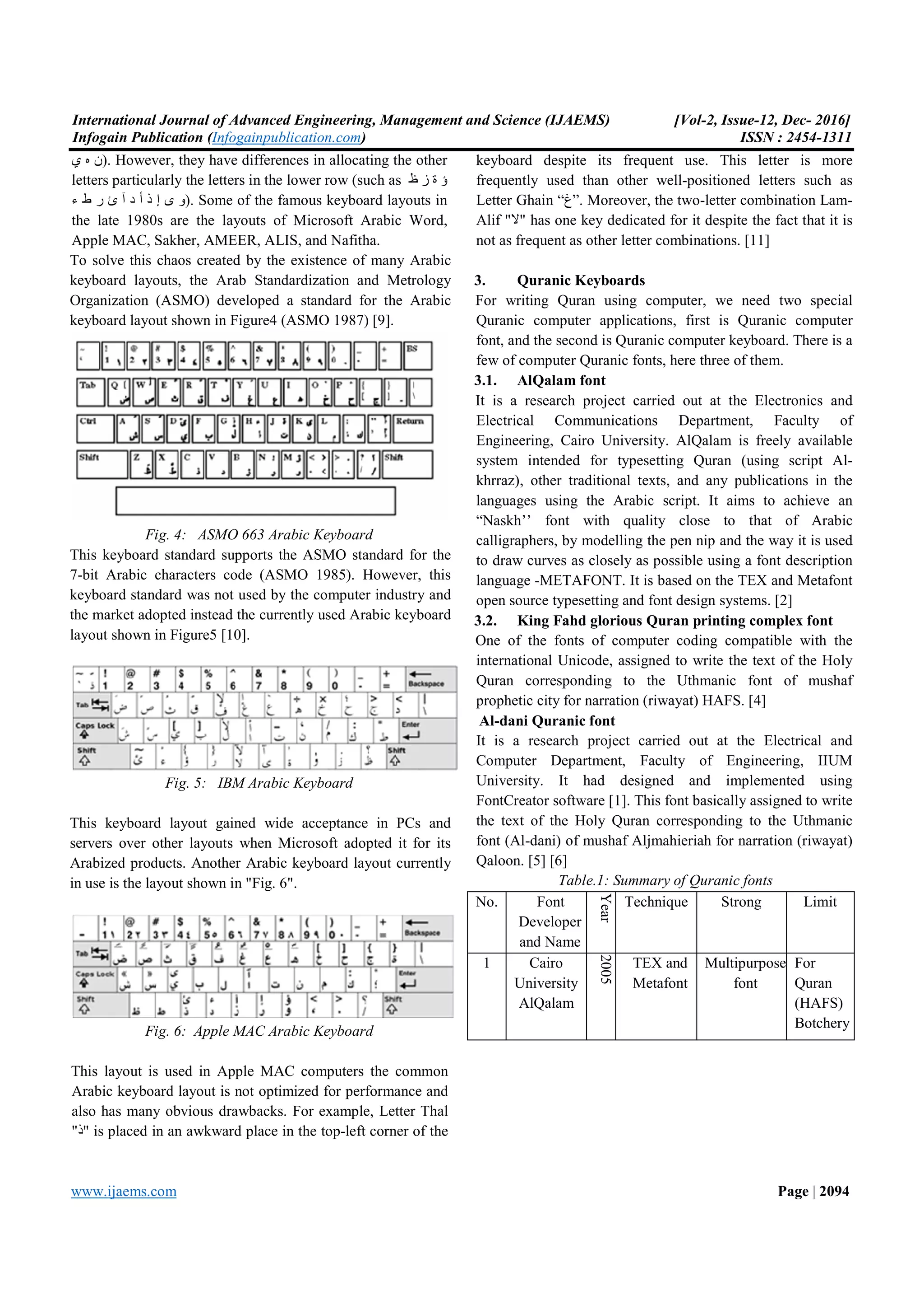 International Journal of Advanced Engineering, Management and Science (IJAEMS) Infogain Publication (Infogainpublication.com www.ijaems.com ‫ﻥ‬‫ﻩ‬‫ﻱ‬ ). However, they have differences in allocating the other letters particularly the letters in the lower row (such as ‫ﺩ‬ ‫ﺃ‬ ‫ﺫ‬ ‫ﺇ‬ ‫ﻯ‬ ‫ﻭ‬‫ﺁ‬‫ء‬ ‫ﻁ‬ ‫ﺭ‬ ‫ﺉ‬ ). Some of the famous keyboard layouts in the late 1980s are the layouts of Microsoft Arabic Word, Apple MAC, Sakher, AMEER, ALIS, and Nafitha. To solve this chaos created by the existence of many Arabic keyboard layouts, the Arab Standardization and Metrology Organization (ASMO) developed a standard for the Arabic keyboard layout shown in Figure4 (ASMO 1987) [ Fig. 4: ASMO 663 Arabic Keyboard This keyboard standard supports the ASMO standard for the 7-bit Arabic characters code (ASMO 1985). However, this keyboard standard was not used by the computer industr the market adopted instead the currently used Arabic keyboard layout shown in Figure5 [10]. Fig. 5: IBM Arabic Keyboard This keyboard layout gained wide acceptance in PCs and servers over other layouts when Microsoft adopted it for its Arabized products. Another Arabic keyboard layout currently in use is the layout shown in "Fig. 6". Fig. 6: Apple MAC Arabic Keyboard This layout is used in Apple MAC computers Arabic keyboard layout is not optimized for performance and also has many obvious drawbacks. For example, Letter Thal "‫"ﺫ‬ is placed in an awkward place in the top ineering, Management and Science (IJAEMS) Infogainpublication.com) ). However, they have differences in allocating the other letters particularly the letters in the lower row (such as ‫ﻅ‬ ‫ﺯ‬ ‫ﺓ‬ ‫ﺅ‬ ). Some of the famous keyboard layouts in e layouts of Microsoft Arabic Word, Apple MAC, Sakher, AMEER, ALIS, and Nafitha. To solve this chaos created by the existence of many Arabic keyboard layouts, the Arab Standardization and Metrology Organization (ASMO) developed a standard for the Arabic (ASMO 1987) [9]. ASMO 663 Arabic Keyboard This keyboard standard supports the ASMO standard for the bit Arabic characters code (ASMO 1985). However, this keyboard standard was not used by the computer industry and the market adopted instead the currently used Arabic keyboard IBM Arabic Keyboard This keyboard layout gained wide acceptance in PCs and servers over other layouts when Microsoft adopted it for its Arabized products. Another Arabic keyboard layout currently Apple MAC Arabic Keyboard This layout is used in Apple MAC computers the common Arabic keyboard layout is not optimized for performance and also has many obvious drawbacks. For example, Letter Thal " is placed in an awkward place in the top-left corner of the keyboard despite its frequent use. This letter is more frequently used than other well Letter Ghain “‫.”ﻍ‬ Moreover, the two Alif "‫"ﻻ‬ has one key dedicated for it despite the fact that it is not as frequent as other letter combi 3. Quranic Keyboards For writing Quran using computer, we need two special Quranic computer applications, font, and the second is Quranic computer keyboard. few of computer Quranic fonts, here three of them. 3.1. AlQalam font It is a research project carried out at the Electronics and Electrical Communications Department, Faculty of Engineering, Cairo University. AlQalam is freely available system intended for typesetting Quran (using script Al khrraz), other traditional texts, languages using the Arabic script. It aims to achieve an “Naskh’’ font with quality close to that of Arabic calligraphers, by modelling the pen nip and the way it is used to draw curves as closely as possible using a font descr language -METAFONT. It is based on the TEX and Metafont open source typesetting and font design systems. [ 3.2. King Fahd glorious Quran printing complex font One of the fonts of computer coding compatible with the international Unicode, assigned to w Quran corresponding to the Uthmanic font of mushaf prophetic city for narration (riwayat) HAFS. [ Al-dani Quranic font It is a research project carried out at the Electrical and Computer Department, Faculty of Engineering, IIU University. It had designed and implemented using FontCreator software [1]. This font basically a the text of the Holy Quran corresponding to the Uthmanic font (Al-dani) of mushaf Aljmahieriah for narration (riwayat) Qaloon. [5] [6] Table.1: Summary of Quranic fonts No. Font Developer and Name Year Technique 1 Cairo University AlQalam 2005 TEX and Metafont [Vol-2, Issue-12, Dec- 2016] ISSN : 2454-1311 Page | 2094 frequent use. This letter is more frequently used than other well-positioned letters such as Moreover, the two-letter combination Lam- " has one key dedicated for it despite the fact that it is not as frequent as other letter combinations. [11] For writing Quran using computer, we need two special applications, first is Quranic computer font, and the second is Quranic computer keyboard. There is a few of computer Quranic fonts, here three of them. It is a research project carried out at the Electronics and Electrical Communications Department, Faculty of Engineering, Cairo University. AlQalam is freely available system intended for typesetting Quran (using script Al- khrraz), other traditional texts, and any publications in the languages using the Arabic script. It aims to achieve an “Naskh’’ font with quality close to that of Arabic the pen nip and the way it is used to draw curves as closely as possible using a font description METAFONT. It is based on the TEX and Metafont open source typesetting and font design systems. [2] King Fahd glorious Quran printing complex font One of the fonts of computer coding compatible with the international Unicode, assigned to write the text of the Holy Quran corresponding to the Uthmanic font of mushaf prophetic city for narration (riwayat) HAFS. [4] It is a research project carried out at the Electrical and Department, Faculty of Engineering, IIUM It had designed and implemented using This font basically assigned to write the text of the Holy Quran corresponding to the Uthmanic of mushaf Aljmahieriah for narration (riwayat) Summary of Quranic fonts Technique Strong Limit TEX and Metafont Multipurpose font For Quran (HAFS) Botchery 