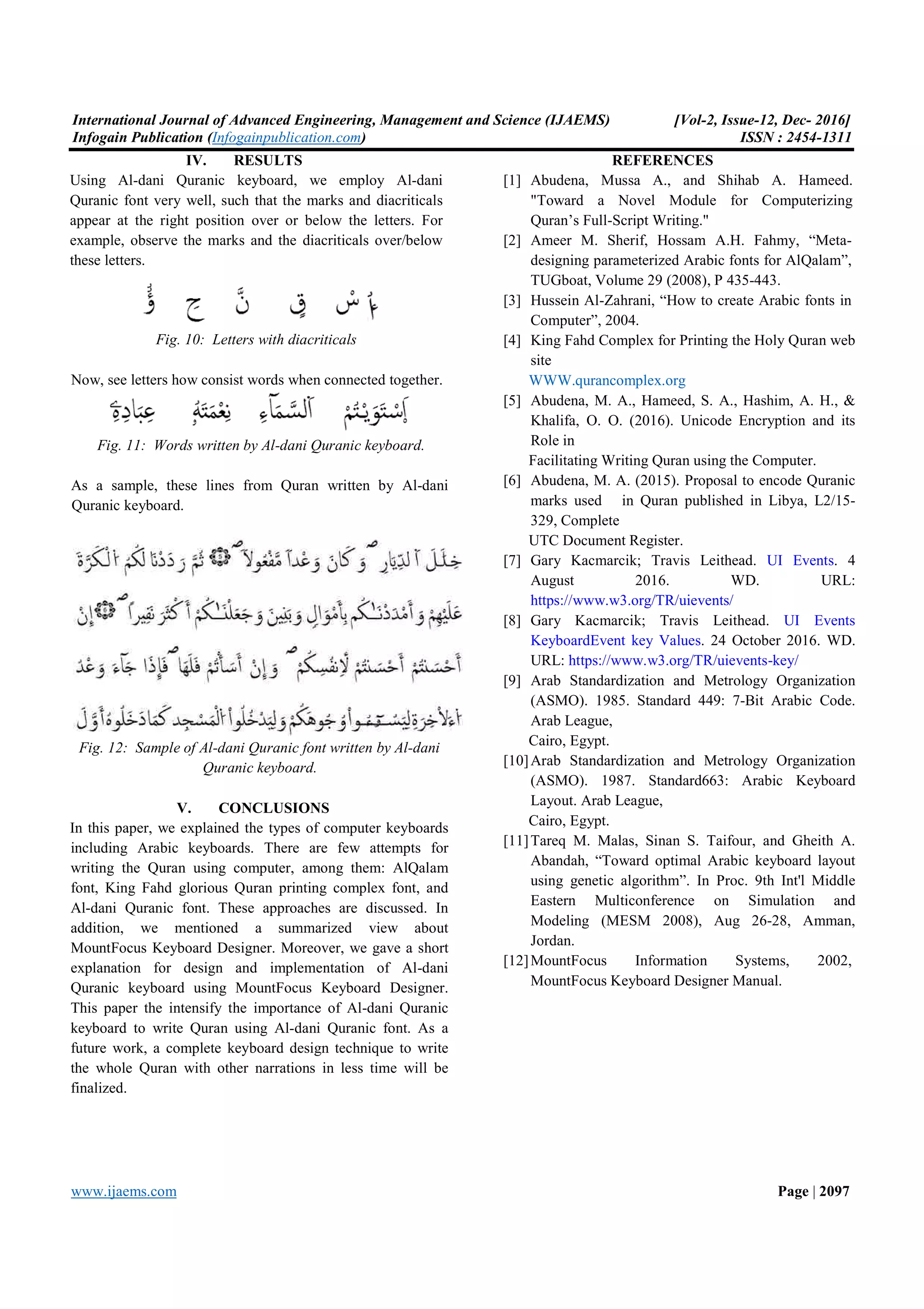 International Journal of Advanced Engineering, Management and Science (IJAEMS) Infogain Publication (Infogainpublication.com www.ijaems.com IV. RESULTS Using Al-dani Quranic keyboard, we Quranic font very well, such that the marks and diacriticals appear at the right position over or below the letters. For example, observe the marks and the diacriticals over/below these letters. Fig. 10: Letters with diacriticals Now, see letters how consist words when connected together. Fig. 11: Words written by Al-dani Quranic As a sample, these lines from Quran written by Al Quranic keyboard. Fig. 12: Sample of Al-dani Quranic font written by Al Quranic keyboard. V. CONCLUSIONS In this paper, we explained the types of computer including Arabic keyboards. There are few writing the Quran using computer, among them: AlQalam font, King Fahd glorious Quran printing complex font, and Al-dani Quranic font. These approaches addition, we mentioned a summarized view about MountFocus Keyboard Designer. Moreover, explanation for design and implementation of Al Quranic keyboard using MountFocus Keyboard Designer This paper the intensify the importance of keyboard to write Quran using Al-dani future work, a complete keyboard design technique to write the whole Quran with other narrations in finalized. ineering, Management and Science (IJAEMS) Infogainpublication.com) dani Quranic keyboard, we employ Al-dani Quranic font very well, such that the marks and diacriticals n over or below the letters. For example, observe the marks and the diacriticals over/below Letters with diacriticals Now, see letters how consist words when connected together. dani Quranic keyboard. As a sample, these lines from Quran written by Al-dani dani Quranic font written by Al-dani CONCLUSIONS computer keyboards . There are few attempts for er, among them: AlQalam King Fahd glorious Quran printing complex font, and These approaches are discussed. In a summarized view about . Moreover, we gave a short design and implementation of Al-dani MountFocus Keyboard Designer. the importance of Al-dani Quranic Quranic font. As a design technique to write other narrations in less time will be REFERENCES [1] Abudena, Mussa A., and Shihab A. Hameed. "Toward a Novel Quran’s Full-Script Writing." [2] Ameer M. Sherif, Hossam A.H. Fahmy, “Meta designing parameterized TUGboat, Volume 29 (2008), P 435 [3] Hussein Al-Zahrani, “How to create Arabic fonts in Computer”, 2004. [4] King Fahd Complex for Printing the Holy Quran web site WWW.qurancomplex.org [5] Abudena, M. A., Hameed, S. A., Hashim, A. H., & Khalifa, O. O. (2016). Unicode Encryption and its Role in Facilitating Writing Quran using [6] Abudena, M. A. (2015). Proposal to encode Quranic marks used in Quran published in Libya, L2/15 329, Complete UTC Document Register. [7] Gary Kacmarcik; Travis Leithead. August 2016. WD. URL: https://www.w3.org/TR/uievents/ [8] Gary Kacmarcik; Travis Leithead. KeyboardEvent key Values URL: https://www.w3.org/TR/uievents [9] Arab Standardization and Metrology Organization (ASMO). 1985. Standard 449: 7 Arab League, Cairo, Egypt. [10]Arab Standardization and Metrology Organization (ASMO). 1987. Standard663: Arabic Keyboard Layout. Arab League, Cairo, Egypt. [11]Tareq M. Malas, Sinan S. Taifour, and Gheith A. Abandah, “Toward optimal Arabic keyboard layout using genetic algorithm”. Eastern Multiconference on Simulation and Modeling (MESM 2008), Aug 26 Jordan. [12]MountFocus Information Systems, MountFocus Keyboard [Vol-2, Issue-12, Dec- 2016] ISSN : 2454-1311 Page | 2097 REFERENCES Abudena, Mussa A., and Shihab A. Hameed. "Toward a Novel Module for Computerizing Script Writing." Ameer M. Sherif, Hossam A.H. Fahmy, “Meta- designing parameterized Arabic fonts for AlQalam”, TUGboat, Volume 29 (2008), P 435-443. Zahrani, “How to create Arabic fonts in ng Fahd Complex for Printing the Holy Quran web WWW.qurancomplex.org Abudena, M. A., Hameed, S. A., Hashim, A. H., & (2016). Unicode Encryption and its Facilitating Writing Quran using the Computer. Abudena, M. A. (2015). Proposal to encode Quranic Quran published in Libya, L2/15- UTC Document Register. Gary Kacmarcik; Travis Leithead. UI Events. 4 August 2016. WD. URL: https://www.w3.org/TR/uievents/ Gary Kacmarcik; Travis Leithead. UI Events KeyboardEvent key Values. 24 October 2016. WD. https://www.w3.org/TR/uievents-key/ Arab Standardization and Metrology Organization Standard 449: 7-Bit Arabic Code. Arab Standardization and Metrology Organization Standard663: Arabic Keyboard Layout. Arab League, Tareq M. Malas, Sinan S. Taifour, and Gheith A. Abandah, “Toward optimal Arabic keyboard layout using genetic algorithm”. In Proc. 9th Int'l Middle Eastern Multiconference on Simulation and Modeling (MESM 2008), Aug 26-28, Amman, MountFocus Information Systems, 2002, MountFocus Keyboard Designer Manual. 