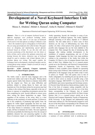 International Journal of Advanced Engineering, Management and Science (IJAEMS) [Vol-2, Issue-12, Dec- 2016]
Infogain Publication (Infogainpublication.com) ISSN : 2454-1311
www.ijaems.com Page | 2092
Development of a Novel Keyboard Interface Unit
for Writing Quran using Computer
Mussa A. Abudena1
, Shihab A. Hameed2
, Aisha H. Hashim3
, Othman O. Khalifa4
Department of Electrical and Computer Engineering, IIUM University, Malaysia
Abstract— There is a lot of computer keyboard layouts in
different languages were produced including Arabic
keyboards. Up to date, there is no any type of keyboards
which used to write holy Quran according to Uthmanic script
– that is the standard script to writing Quran. In North Africa
they are using special Quranic font called Al-dani. This paper
focus on designing and implementing special Quranic
keyboard based on Al-dani. To use this font with more
accurate positioning of the diacriticals over the letters or
below of them, and to achieve the optimum connectivity and
kerning between the letters, distinctive type of keyboard
should be used to interface with Al-dani Quranic font to
facilitate Quran text writing. This paper explains the
techniques used to development a keyboard interface unit for
writing Quran using computer. Sample of results for using of
this keyboard are presented.
Keywords— Arabic keyboards, Computer keyboards,
MountFocus Keyboard Designer, Quranic fonts.
I. INTRODUCTION
The Arabic script is used for many languages and is the
second most widely used script in the globe. Writing Quran
requires special Arabic fonts (known as Quranic fonts) differ
from the original one. There are many difficulties and
problems related to writing Quran by hand, and most
important are: First, the Quran written by one person may lead
to delays in the writing of the Quran, especially in the case of
illness or exposure to compelling circumstances prevent him
from completing his work. Second, difficult to correct errors
when writing the Quran handwritten on paper. Third,
regardless of the accuracy of the writer, there is a clear
deficiency in the consistency of words and lines. [1] However,
due to the complexity of producing high quality fonts, the
support for Arabic digital typography has been too weak.
Open Type is currently the de facto standard font technology.
It has many features to sustenance a wide variety show of
scripts, still has its limitation for Arabic. The most significant
restriction are probably the following two: First, the concept of
alphabetic character box seat connecting together via other
boxes of extension virgule is not suitable for highest quality
Arabic typesetting. Second, the limitation in using of pre-
stored glyphs for different ligatures. The Arabic alphabet,
although consisting of 28 letters, depends on 17 different
skeletons. The dots added above or below some of these
skeletons are the ways of differentiating one letter from
another. [2] After a brief period of the spread of computers
possible entry languages that use the Latin alphabet to the
computer first. Then emerged the idea of introducing other
languages after making multiple developments in the
installation of computer programming, and one of these
languages: Arabic language, but there were many problems
relating to the composition of the Arabic font within the
Computer. [3] There is a few of computer Quranic fonts, here
three of them. First, AlQalam font: It is a research project
carried out at the Electronics and Electrical Communications
Department, Faculty of Engineering, Cairo University.
AlQalam is freely available system intended for typesetting
Quran (using script Al-khrraz), other traditional texts, and any
publications in the languages using the Arabic script. It aims
to achieve an “Naskh’’ font with quality close to that of
Arabic calligraphers, by modelling the pen nip and the way it
is used to draw curves as closely as possible using a font
description language -METAFONT. It is based on the TEX
and Metafont open source typesetting and font design systems.
[2] Second, King Fahd glorious Quran printing complex font:
One of the fonts of computer coding compatible with the
international Unicode, assigned to write the text of the Holy
Quran corresponding to the Uthmanic font of mushaf
prophetic city for narration (riwayat) HAFS. [4] Third, Al-dani
Quranic font: It is a research project carried out at the
Electrical and Computer Department, Faculty of Engineering,
IIUM University. It had designed and implemented using
FontCreator software [5]. This font basically assigned to write
the text of the Holy Quran corresponding to the Uthmanic font
(Al-dani) of mushaf Aljmahieriah for narration (riwayat)
Qaloon. [1] [6]
II. INVESTIGAION
Before we present of framework in detail, we briefly discuss
a summary of some published work in producing and
 