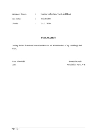 Languages Known : English, Malayalam, Tamil, and Hindi
Visa Status : Transferable
License : UAE, INDIA
DECLARATION
I hereby declare that the above furnished details are true to the best of my knowledge and
belief.
Place: Abudhabi Yours Sincerely
Date: Mohammed Riyas. V.P
9 | P a g e
 