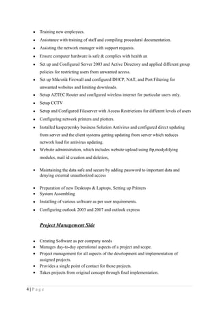 • Training new employees.
• Assistance with training of staff and compiling procedural documentation.
• Assisting the network manager with support requests.
• Ensure computer hardware is safe & complies with health an
• Set up and Configured Server 2003 and Active Directory and applied different group
policies for restricting users from unwanted access.
• Set up Mikrotik Firewall and configured DHCP, NAT, and Port Filtering for
unwanted websites and limiting downloads.
• Setup AZTEC Router and configured wireless internet for particular users only.
• Setup CCTV
• Setup and Configured Fileserver with Access Restrictions for different levels of users
• Configuring network printers and plotters.
• Installed kasperpersky business Solution Antivirus and configured direct updating
from server and the client systems getting updating from server which reduces
network load for antivirus updating.
• Website administration, which includes website upload using ftp,modydifying
modules, mail id creation and deletion,
• Maintaining the data safe and secure by adding password to important data and
denying external unauthorized access
• Preparation of new Desktops & Laptops, Setting up Printers
• System Assembling
• Installing of various software as per user requirements.
• Configuring outlook 2003 and 2007 and outlook express
Project Management Side
• Creating Software as per company needs
• Manages day-to-day operational aspects of a project and scope.
• Project management for all aspects of the development and implementation of
assigned projects.
• Provides a single point of contact for those projects.
• Takes projects from original concept through final implementation.
4 | P a g e
 