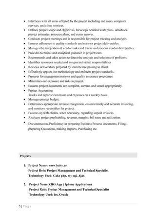 • Interfaces with all areas affected by the project including end users, computer
services, and client services.
• Defines project scope and objectives. Develops detailed work plans, schedules,
project estimates, resource plans, and status reports.
• Conducts project meetings and is responsible for project tracking and analysis.
• Ensures adherence to quality standards and reviews project deliverables.
• Manages the integration of vendor tasks and tracks and reviews vendor deliverables.
• Provides technical and analytical guidance to project team.
• Recommends and takes action to direct the analysis and solutions of problems.
• Identifies resources needed and assigns individual responsibilities
• Reviews deliverables prepared by team before passing to client.
• Effectively applies our methodology and enforces project standards.
• Prepares for engagement reviews and quality assurance procedures.
• Minimizes our exposure and risk on project.
• Ensures project documents are complete, current, and stored appropriately.
• Project Accounting
Tracks and reports team hours and expenses on a weekly basis.
• Manages project budget.
• Determines appropriate revenue recognition, ensures timely and accurate invoicing,
and monitors receivables for project.
• Follows up with clients, when necessary, regarding unpaid invoices.
• Analyzes project profitability, revenue, margins, bill rates and utilization.
• Documentation, Proficiency in preparing Business Process documents, Filing,
preparing Quotations, making Reports, Purchasing etc.
Projects
1. Project Name: www.baity.ae
Project Role: Project Management and Technical Specialist
Technology Used: Cake php, my sql, Ajax
2. Project Name:ZHO App ( Iphone Application)
Project Role: Project Management and Technical Specialist
Technology Used: ios, Oracle
5 | P a g e
 