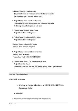 3. Project Name: www.adoset.com
Project Role: Project Management and Technical Specialist
Technology Used: Cake php, my sql, Ajax
4. Project Name: www.homelykitchen.com
Project Role: Project Management and Technical Specialist
Technology Used: Cake php, my sql, Ajax
5. Project Name: Alaman Office Setup
Project Role: Network Engineer
6. Project Name: Benchmark Office Setup
Project Role: Network Engineer
7. Project Name: Pillars Office Setup
Project Role: Network Engineer
8. Project Name: Document Control System
Project Role: Developer
Technology Used: VB6, MSACESS 2003
9. Project Name: Rent a Car Management System
Project Role: Developer
Technology Used: VB.net 2008 and Ms Sql Server 2008, Crystal Reports
Previous Work Experiences
02/02/2009 - 28/09/2009
 Worked as Network Engineer in 2BASE SOLUTIONS in
Bangalore, India
Work Profile
• Developing, maintaining Configuring TCPIP networking
6 | P a g e
 