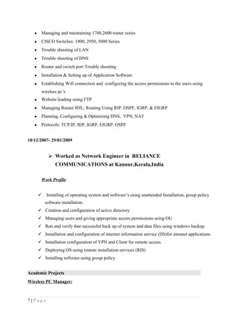 • Managing and maintaining 1700,2600 router series
• CISCO Switches: 1900, 2950, 5000 Series
• Trouble shooting of LAN
• Trouble shooting of DNS
• Router and switch port Trouble shooting
• Installation & Setting up of Application Software
• Establishing Wifi connection and configuring the access permissions to the users using
wireless pc’s
• Website loading using FTP
• Managing Router IOS,: Routing Using RIP, OSPF, IGRP, & EIGRP
• Planning, Configuring & Optimizing DNS, VPN, NAT
• Protocols: TCP/IP, RIP, IGRP, EIGRP, OSPF
10/12/2007- 29/01/2009
 Worked as Network Engineer in RELIANCE
COMMUNICATIONS at Kannur,Kerala,India
Work Profile
 Installing of operating system and software’s using unattended Installation, group policy
software installation.
 Creation and configuration of active directory
 Managing users and giving appropriate access permissions using OU
 Run and verify that successful back up of system and data files using windows backup
 Installation and configuration of internet information service (IIS)for intranet applications
 Installation configuration of VPN and Client for remote access.
 Deploying OS using remote installation services (RIS)
 Installing software using group policy
Academic Projects
Wireless PC Manager:
7 | P a g e
 