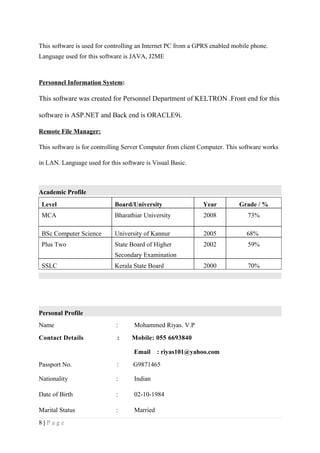 This software is used for controlling an Internet PC from a GPRS enabled mobile phone.
Language used for this software is JAVA, J2ME
Personnel Information System:
This software was created for Personnel Department of KELTRON .Front end for this
software is ASP.NET and Back end is ORACLE9i.
Remote File Manager:
This software is for controlling Server Computer from client Computer. This software works
in LAN. Language used for this software is Visual Basic.
Academic Profile
Level Board/University Year Grade / %
MCA Bharathiar University 2008 73%
BSc Computer Science University of Kannur 2005 68%
Plus Two State Board of Higher
Secondary Examination
2002 59%
SSLC Kerala State Board 2000 70%
Personal Profile
Name : Mohammed Riyas. V.P
Contact Details : Mobile: 055 6693840
Email : riyas101@yahoo.com
Passport No. : G9871465
Nationality : Indian
Date of Birth : 02-10-1984
Marital Status : Married
8 | P a g e
 