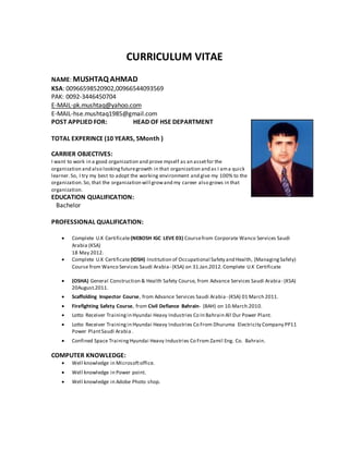 CURRICULUM VITAE
NAME: MUSHTAQ AHMAD
KSA: 00966598520902,00966544093569
PAK: 0092-3446450704
E-MAIL-pk.mushtaq@yahoo.com
E-MAIL-hse.mushtaq1985@gmail.com
POST APPLIED FOR: HEAD OF HSE DEPARTMENT
TOTAL EXPERINCE (10 YEARS, 5Month )
CARRIER OBJECTIVES:
I want to work in a good organization and prove myself as an assetfor the
organization and also lookingfuturegrowth in that organization and as I ama quick
learner.So, I try my best to adopt the working environment and give my 100% to the
organization.So, that the organization will growand my career also grows in that
organization.
EDUCATION QUALIFICATION:
Bachelor
PROFESSIONAL QUALIFICATION:
 Complete U.K Certificate(NEBOSH IGC LEVE 03) Coursefrom Corporate Wanco Services Saudi
Arabia (KSA)
18 May 2012.
 Complete U.K Certificate(IOSH) Institution of Occupational Safety and Health, (ManagingSafely)
Course from Wanco Services Saudi Arabia- (KSA) on 31.Jan.2012.Complete U.K Certificate
 (OSHA) General Construction & Health Safety Course, from Advance Services Saudi Arabia- (KSA)
20August.2011.
 Scaffolding Inspector Course, from Advance Services Saudi Arabia- (KSA) 01 March 2011.
 Firefighting Safety Course, from Civil Defiance Bahrain- (BAH) on 10.March.2010.
 Lotto Receiver Trainingin Hyundai Heavy Industries Co In Bahrain All Dur Power Plant.
 Lotto Receiver Trainingin Hyundai Heavy Industries Co From Dhuruma Electricity Company PP11
Power PlantSaudi Arabia .
 Confined Space TrainingHyundai Heavy Industries Co From Zamil Eng. Co. Bahrain.
COMPUTER KNOWLEDGE:
 Well knowledge in Microsoftoffice.
 Well knowledge in Power point.
 Well knowledge in Adobe Photo shop.
 