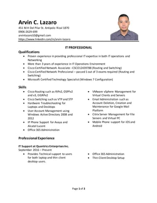 Page 1 of 3
Arvin C. Lazaro
451 M.H Del Pilar St. Antipolo Rizal 1870
0906-2629-699
arvinlazaro10@gmail.com
https://www.linkedin.com/in/arvin-lazaro
IT PROFESSIONAL
Qualifications
 Proven experience in providing professional IT expertise in both IT operations and
Networking
 More than 3 years of experience in IT Operations Environment
 Cisco Certified Network Associate - CSCO12439788 (Routing and Switching)
 Cisco Certified Network Professional – passed 1 out of 3 exams required (Routing and
Switching)
 Microsoft Certified Technology Specialist (Windows 7 Configuration)
Skills
 Cisco Routing such as RIPv2, OSPFv2
and v3, EIGRPv2
 Cisco Switching such as VTP and STP
 Hardware Troubleshooting for
Laptops and Desktops
 User Account Management using
Windows Active Directory 2008 and
2012
 IP Phone Support for Avaya and
Alcatel Lucent
 Office 365 Administration
 VMware vSphere Management for
Virtual Clients and Servers
 Email Administration such as
Account Deletion, Creation and
Maintenance for Google Mail
Platform
 Citrix Server Management for File
Servers and Virtual PC
 Mobile Phone support for iOS and
Android
Professional Experience
IT Support at Quantrics Enterprises Inc.
September 2016 – Present
 Provides Technical support to users
for both laptop and thin client
desktop users.
 Office 365 Administration
 Thin Client Desktop Setup
 