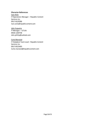 Page 3 of 3
Character References
Ivan Avila
IT Operations Manager – Republic Cement
Services Inc.
0917-8129286
Ivan.avila@republiccement.com
John Esguerra
IT Manager – 51Talk
0928-1269738
John.phillip@outlook.com
Carla Manalad
IT Helpdesk Team Lead – Republic Cement
Services Inc.
0917-8525405
Carla.manalad@republiccement.com
 