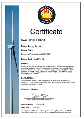 Certificate
GWO Provide First Aid
Name: Danny Bryant
Date of Birth:
Company: Windhoist Australia Pty Ltd
Date of Expiry: 23/04/2018
Purpose
The aim of the course is to provide the participants with the necessary basic
knowledge and skills through theoretical and practical training to administer
safe and effective first aid duties which are approved according to the GWO
Standard by Fire & Safety Australia in accordance to GWO Module Basic
Training module First Aid.
Competencies
On completion of this course, the delegate is considered competent to
perform CPR, the use of first aid equipment and basic first aid duties at GWO
accredited companies or sites.
Duration: 16 Hours
Steven McLeod MANAGING DIRECTOR
Certificate Number: CERT01454
Date of Issue: 23/04/2016
Issued by Fire and Safety Australia, Registered Training Organisation No. 22250
For all training please contact 1300 885 530 or visit www.fireandsafetyaustralia.com.au
 