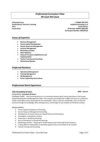 Professional Curriculum Vitae – Louis Nel Louw Page 1 of 5
Professional Curriculum Vitae
Mr Louis Nel Louw
20 Bosloerie Ave
Rooihuiskraal, Centurion, Gauteng
0157
South Africa
+ 27(0)83 780 2145
tau@telaconsulting.co.za
South African
ID Number: 660813 5006 082
SA Passport Number: A04544510
Areas of Expertise
 Business Management
 Human Capital Development
 Human Resources Management
 Contract Management
 Marketing and Sales
 Client Relations
 Policy & Procedure establishment and
implementation
 Tactical Training and Consulting
 Motivational Speaker
Preferred Positions
 Operational Management
 Training Management
 HR Management
 Senior supporting role to above
Professional Work Experience
Tela Consulting Services 2006 – Current
Designation: Consultant & Owner
Company Profile: Tela Consulting Services is a consulting company which mainly specialises in the Human
Capital Development and Management fields. The company was established in 2006, and serves as a vehicle to
create sustainable income and growth for the shareholder. There is only one shareholder, who is in fact the
business through his knowledge, skills and experience, and through his vast network of influential contacts.
Responsibilities:
 Human Capital Development Consulting.
 Human Resource Management Consulting.
 Development of Human Resources related Policies and Procedures.
 Investigator in disciplinary matters.
 Prosecutor in disciplinary hearings.
 Acts as Chairperson in disciplinary hearings.
 Marketing and Sales – Preparing of Tender Responses & Presenting Tender Solutions.
 Linking different stakeholders to identified opportunities to the benefit of all involved.
 Tactical Training and Consulting.
 