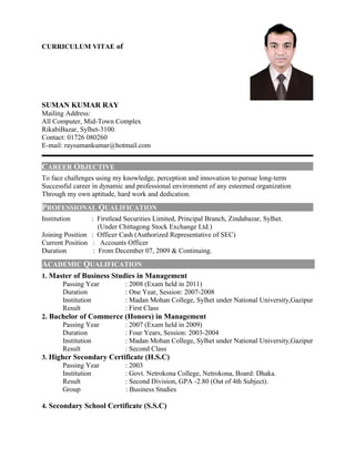 CURRICULUM VITAE of
SUMAN KUMAR RAY
Mailing Address:
All Computer, Mid-Town Complex
RikabiBazar, Sylhet-3100.
Contact: 01726 080260
E-mail: raysumankumar@hotmail.com
CAREER OBJECTIVE
To face challenges using my knowledge, perception and innovation to pursue long-term
Successful career in dynamic and professional environment of any esteemed organization
Through my own aptitude, hard work and dedication.
PROFESSIONAL QUALIFICATION
Institution : Firstlead Securities Limited, Principal Branch, Zindabazar, Sylhet.
(Under Chittagong Stock Exchange Ltd.)
Joining Position : Officer Cash (Authorized Representative of SEC)
Current Position : Accounts Officer
Duration : From December 07, 2009 & Continuing.
ACADEMIC QUALIFICATION
1. Master of Business Studies in Management
Passing Year : 2008 (Exam held in 2011)
Duration : One Year, Session: 2007-2008
Institution : Madan Mohan College, Sylhet under National University,Gazipur
Result : First Class
2. Bachelor of Commerce (Honors) in Management
Passing Year : 2007 (Exam held in 2009)
Duration : Four Years, Session: 2003-2004
Institution : Madan Mohan College, Sylhet under National University,Gazipur
Result : Second Class
3. Higher Secondary Certificate (H.S.C)
Passing Year : 2003
Institution : Govt. Netrokona College, Netrokona, Board: Dhaka.
Result : Second Division, GPA -2.80 (Out of 4th Subject).
Group : Business Studies
4. Secondary School Certificate (S.S.C)
 