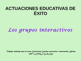 ACTUACIONES EDUCATIVAS DE
ÉXITO
Los grupos interactivos
Trabajo realizado para el curso Convivencia Escolar: prevención e intervención. Edición
2017 (INTEF-CNIIE)
 