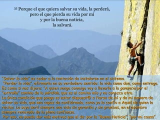 35   Porque el que quiera salvar su vida, la perderá,
                pero el que pierda su vida por mí
                      y por la buena noticia,
                             la salvará.




“Salvar la vida” es ceder a la tentación de instalarse en el sistema.
 “Perder la vida”, afirmarla en su verdadero sentido: la vida como don, como entrega.
Es como si nos dijera: “A quien venga conmigo voy a llevarle a la ganancia por el
“extraño” camino de la pérdida, que es el camino mío y no conozco otro.
La única condición que pongo es estar dispuest@ a fiarse de mí y de mi manera de
salvar su vida, que sea capaz de confiármela, como yo la confío a Aquél de quien la
recibo. La suya será siempre una vida sin garantía y sin pruebas, en el asombro
siempre renovado de la plena confianza.
 Por eso, no pueda dar más motivos que el de: por la “Buena Noticia”, “por mi causa”.
 