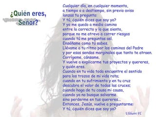 Cualquier día, en cualquier momento,
a tiempo o a destiempo, sin previo aviso
lanzas tu pregunta:
Y tú, ¿quién dices que soy yo?
Y yo me quedo a medio camino
entre lo correcto y lo que siento,
porque no me atrevo a correr riesgos
cuando tú me preguntas así.
Enséñame como tú sabes.
Llévame a tu ritmo por los caminos del Padre
y por esas sendas marginales que tanto te atraen.
Corrígeme, cánsame.
Y vuelve a explicarme tus proyectos y quereres,
y quién eres.
Cuando en tu vida toda encuentre el sentido
para los trozos de mi vida rota;
cuando en tu sufrimiento y en tu cruz
descubra el valor de todas las cruces;
cuando haga de tu causa mi causa,
cuando ya no busque salvarme
sino perderme en tus quereres...
Entonces, Jesús, vuelve a preguntarme:
Y tú, ¿quién dices que soy yo?
                                   Ulibarri Fl.
 