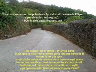 27Jesús   salió con sus discípulos hacia las aldeas de Cesarea de Filipo
                      y por el camino les preguntó:
                    –¿Quién dice la gente que soy yo?




                    Todo sucede “por el camino”, en la vida diaria.
            Jesús toma la iniciativa y pregunta por la idea que tienen de él
                                quienes le ven y le oyen.
            Los discípulos acaban de regresar de su tarea evangelizadora.
             La cuestión también es: ¿qué testimonio habéis dado de mí?
                Basándose en la manera de actuar de l@s cristian@s,
                 ¿qué opinión pueden tener las personas sobre Jesús?
 