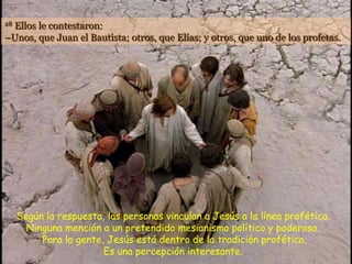 Ellos le contestaron:
28

–Unos, que Juan el Bautista; otros, que Elías; y otros, que uno de los profetas.




     Según la respuesta, las personas vinculan a Jesús a la línea profética.
       Ninguna mención a un pretendido mesianismo político y poderoso.
          Para la gente, Jesús está dentro de la tradición profética.
                        Es una percepción interesante.
 