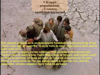 El siguió
                                   29

                                preguntándoles:
                                  –Y vosotros,
                            ¿quién decís que soy yo?




Esta segunda pregunta es la verdaderamente fundamental, la que ahora nos dirige
Jesús a cada un@ de nosotr@s. Ya no se trata de saber cosas acerca de Él, sino de
saber quién es Él.
Jesús es Camino seguro, Verdad auténtica, Vida verdadera. Es la persona que
muestra cómo es nuestro Dios, Padre/Madre lleno de ternura, quien enseña a verlo
en todas las personas, en todas las cosas, en todas las circunstancias. Es quien
ofrece un nuevo estilo de vida, que supone alegría e ilusión de vivir, libertad,
solidaridad, cercanía compasiva hacia todas las personas...
 