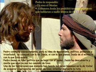 Pedro le respondió:
                             –Tú eres el Mesías
                             30 Entonces Jesús les prohibió terminantemente

                             que hablaran a nadie acerca de él.




Pedro contesta correctamente, pero su idea de mesianismo, político, poderoso y
triunfador, no coincide con la de Jesús, ni con lo que piensa Jesús de sí mismo ni
con lo que Dios quiere.
Pedro desea un líder político que se haga con el poder. Jesús ha descubierto y
siente que esos no son los caminos de Dios.
Una de las tentaciones que siempre han tenido los seres humanos es la de tratar
de acaparar y apropiarse del poder de Dios, intentar marcarle la ruta.
 