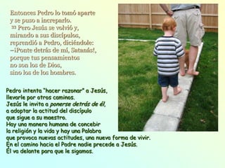Entonces Pedro lo tomó aparte
 y se puso a increparlo.
  33 Pero Jesús se volvió y,

 mirando a sus discípulos,
 reprendió a Pedro, diciéndole:
 –¡Ponte detrás de mí, Satanás!,
 porque tus pensamientos
 no son los de Dios,
 sino los de los hombres.

Pedro intenta “hacer razonar” a Jesús,
llevarle por otros caminos.
Jesús le invita a ponerse detrás de él,
a adoptar la actitud del discípulo
que sigue a su maestro.
Hay una manera humana de concebir
la religión y la vida y hay una Palabra
que provoca nuevas actitudes, una nueva forma de vivir.
En el camino hacia el Padre nadie precede a Jesús.
Él va delante para que le sigamos.
 